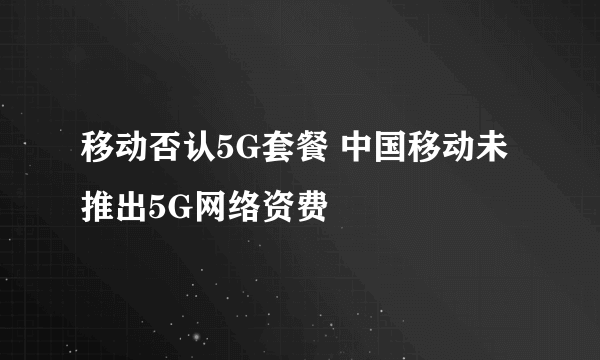 移动否认5G套餐 中国移动未推出5G网络资费