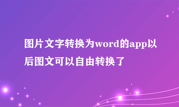 图片文字转换为word的app以后图文可以自由转换了