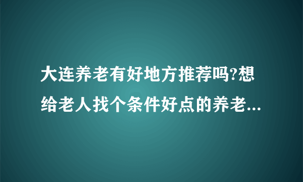 大连养老有好地方推荐吗?想给老人找个条件好点的养老公寓，工作日的时候老人在养老院，周末回家？