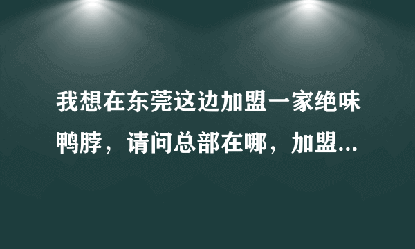 我想在东莞这边加盟一家绝味鸭脖，请问总部在哪，加盟费多少，全部费用加起来要多少钱？谢谢大家。