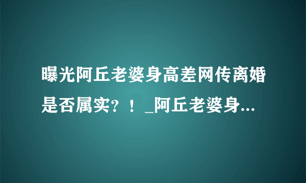 曝光阿丘老婆身高差网传离婚是否属实？！_阿丘老婆身高_飞外网