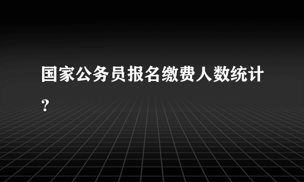 国家公务员报名缴费人数统计？