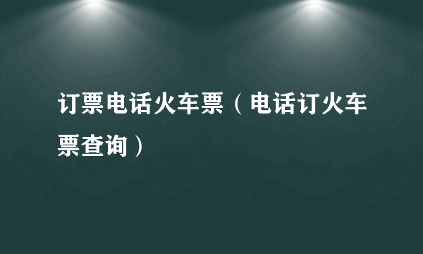 订票电话火车票（电话订火车票查询）