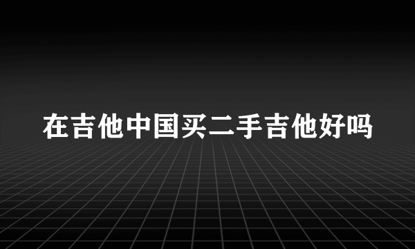 在吉他中国买二手吉他好吗