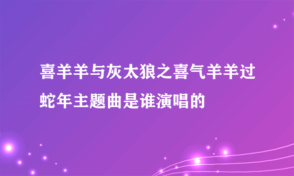 喜羊羊与灰太狼之喜气羊羊过蛇年主题曲是谁演唱的