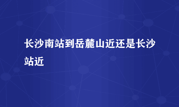 长沙南站到岳麓山近还是长沙站近