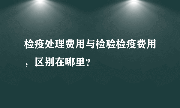 检疫处理费用与检验检疫费用，区别在哪里？