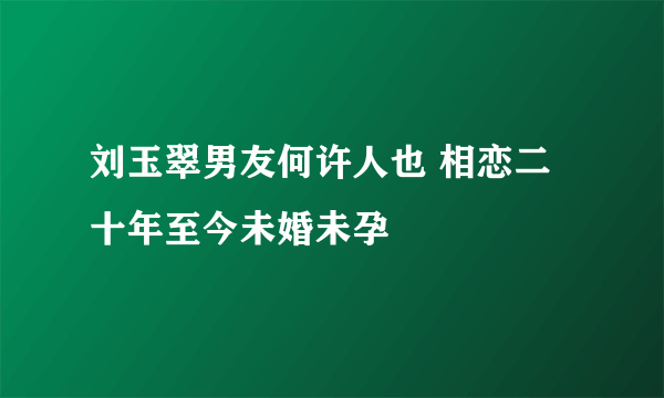 刘玉翠男友何许人也 相恋二十年至今未婚未孕