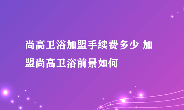 尚高卫浴加盟手续费多少 加盟尚高卫浴前景如何