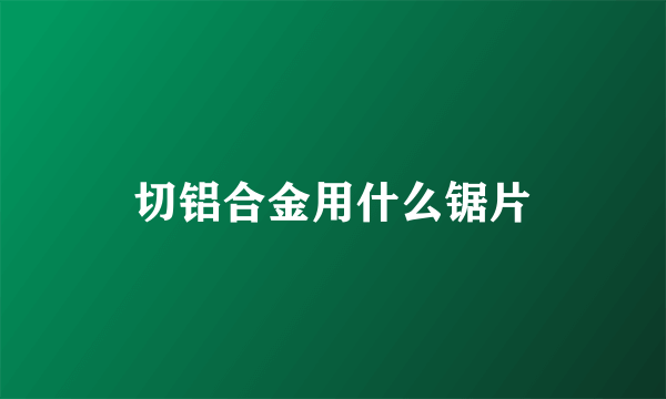 切铝合金用什么锯片