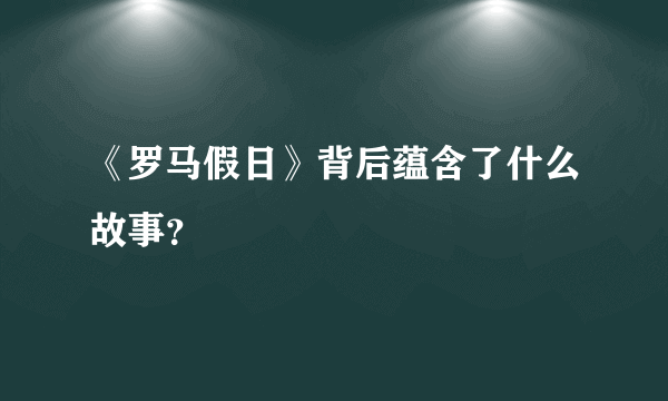 《罗马假日》背后蕴含了什么故事？