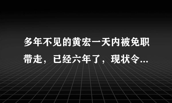 多年不见的黄宏一天内被免职带走，已经六年了，现状令人担忧，怎么回事？