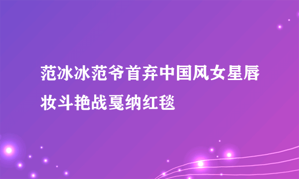 范冰冰范爷首弃中国风女星唇妆斗艳战戛纳红毯