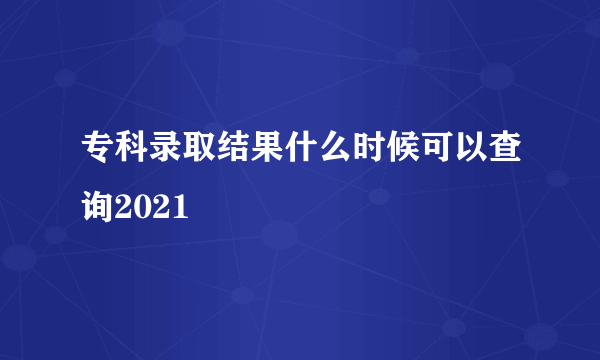 专科录取结果什么时候可以查询2021