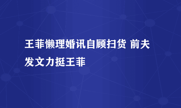 王菲懒理婚讯自顾扫货 前夫发文力挺王菲