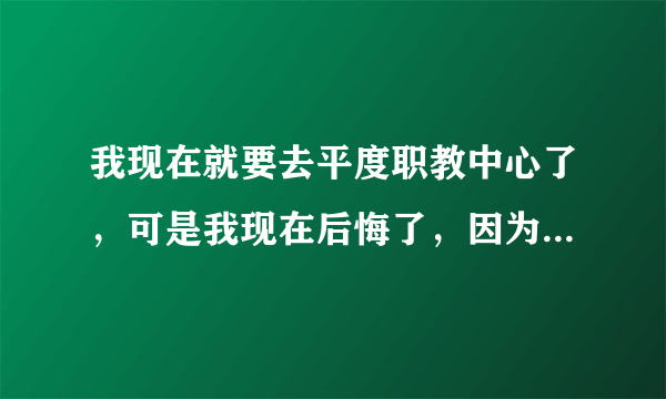 我现在就要去平度职教中心了，可是我现在后悔了，因为那个学校并不好，很乱，而我学习不好，家里也不容易