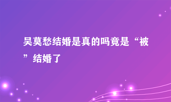 吴莫愁结婚是真的吗竟是“被”结婚了