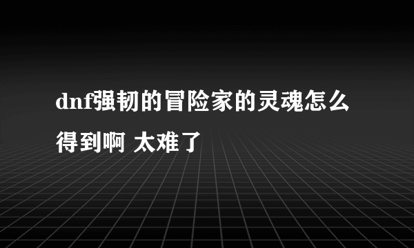 dnf强韧的冒险家的灵魂怎么得到啊 太难了