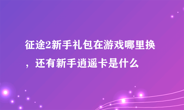 征途2新手礼包在游戏哪里换，还有新手逍遥卡是什么