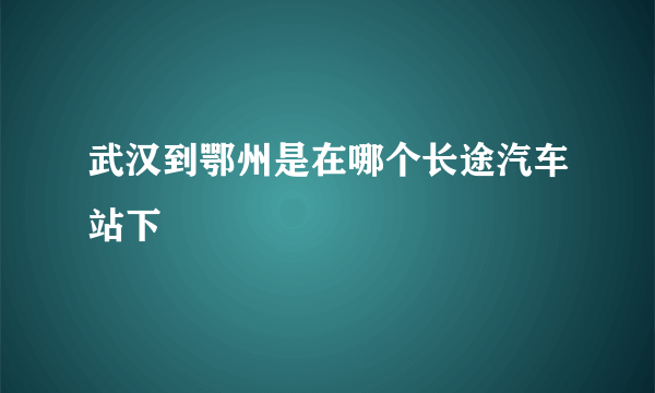 武汉到鄂州是在哪个长途汽车站下