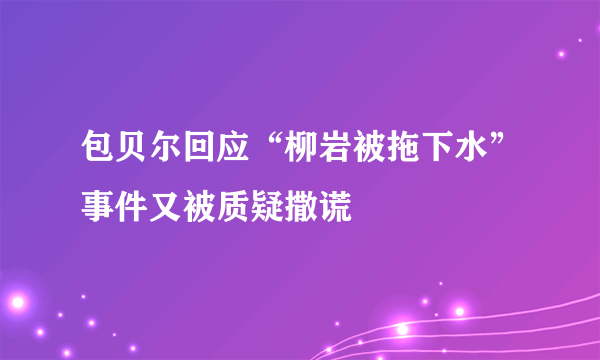 包贝尔回应“柳岩被拖下水”事件又被质疑撒谎