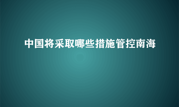 中国将采取哪些措施管控南海