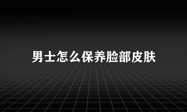 男士怎么保养脸部皮肤