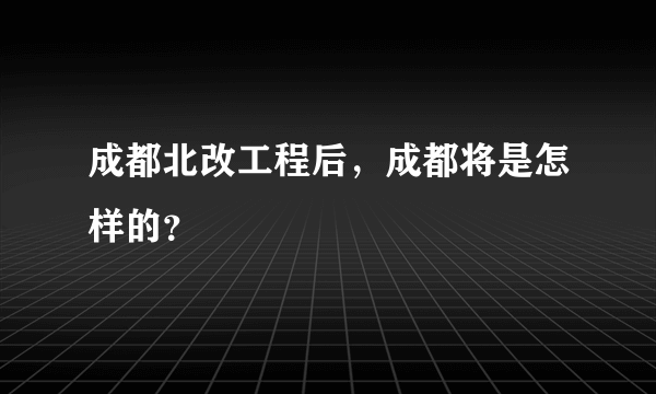 成都北改工程后，成都将是怎样的？