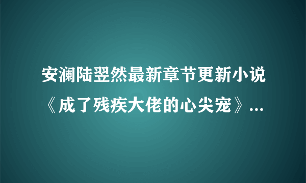 安澜陆翌然最新章节更新小说《成了残疾大佬的心尖宠》免费阅读