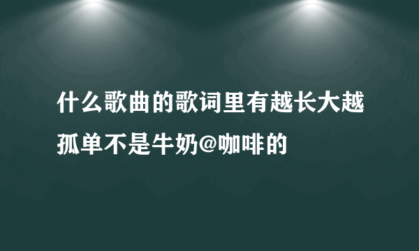 什么歌曲的歌词里有越长大越孤单不是牛奶@咖啡的