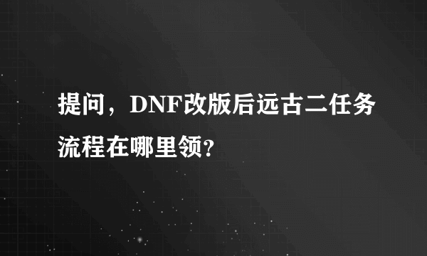 提问，DNF改版后远古二任务流程在哪里领？