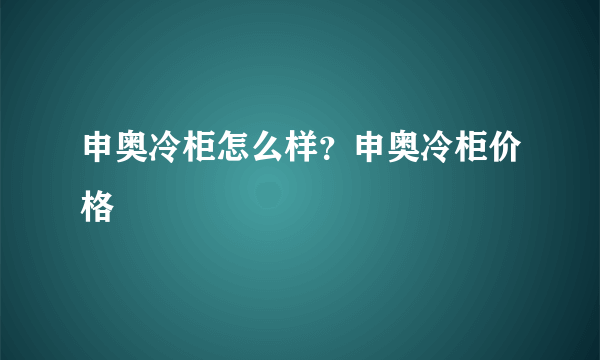 申奥冷柜怎么样？申奥冷柜价格