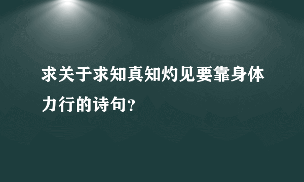 求关于求知真知灼见要靠身体力行的诗句？