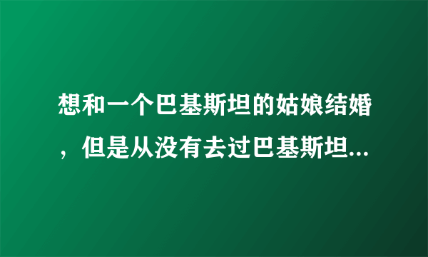 想和一个巴基斯坦的姑娘结婚，但是从没有去过巴基斯坦。和巴基斯坦姑娘结婚现实吗？