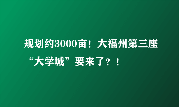 规划约3000亩！大福州第三座“大学城”要来了？！