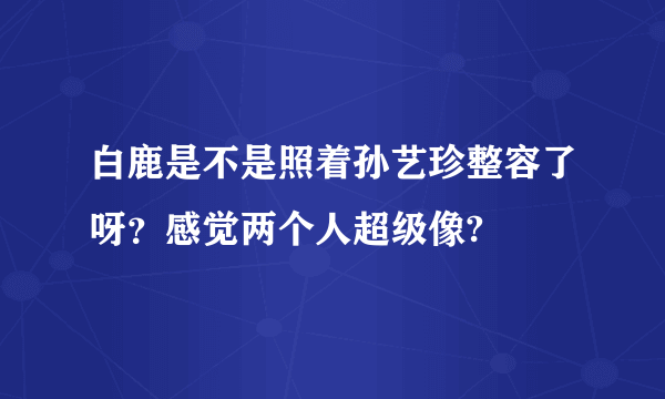 白鹿是不是照着孙艺珍整容了呀？感觉两个人超级像?