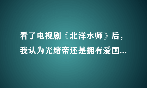 看了电视剧《北洋水师》后，我认为光绪帝还是拥有爱国立场的，尽管能力不够，对吗？