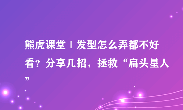 熊虎课堂｜发型怎么弄都不好看？分享几招，拯救“扁头星人”