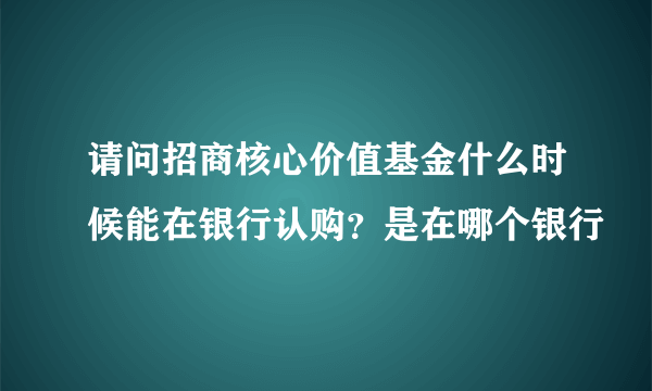 请问招商核心价值基金什么时候能在银行认购？是在哪个银行