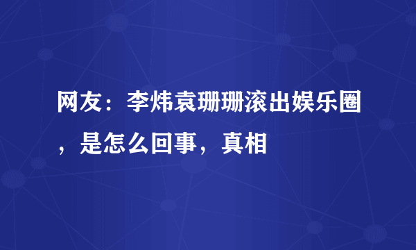 网友：李炜袁珊珊滚出娱乐圈，是怎么回事，真相