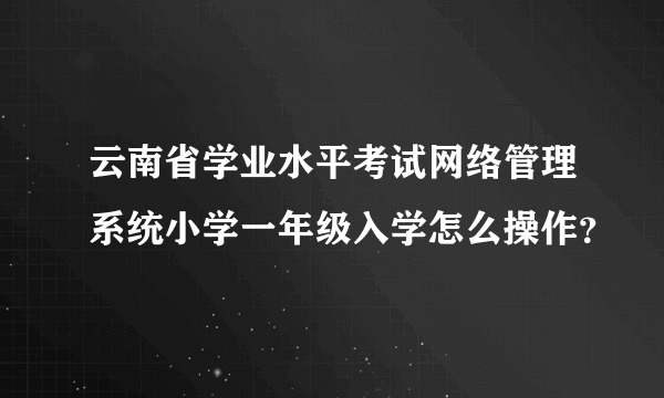 云南省学业水平考试网络管理系统小学一年级入学怎么操作？