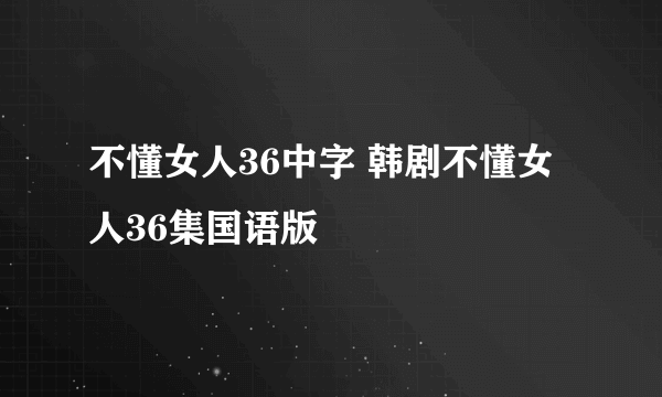 不懂女人36中字 韩剧不懂女人36集国语版