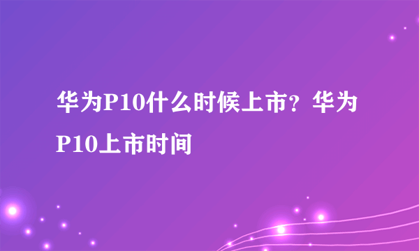 华为P10什么时候上市？华为P10上市时间