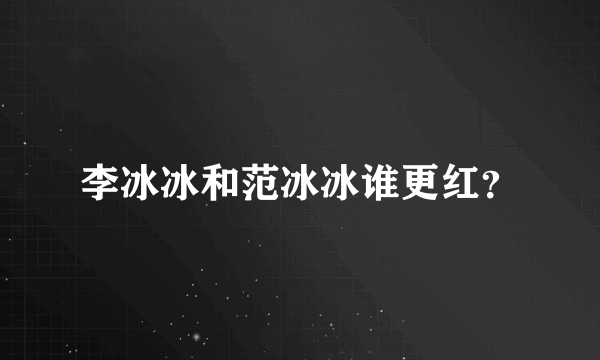 李冰冰和范冰冰谁更红？