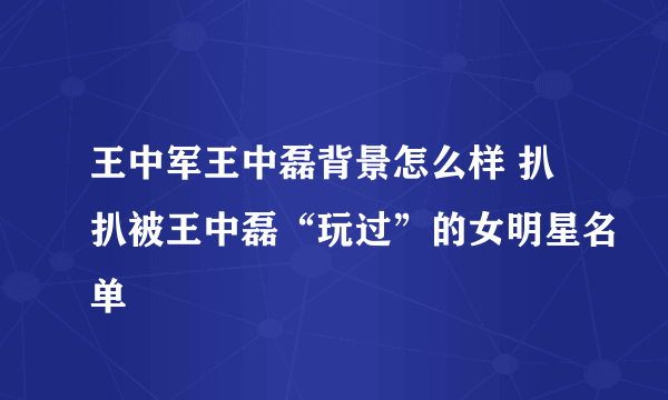 王中军王中磊背景怎么样 扒扒被王中磊“玩过”的女明星名单