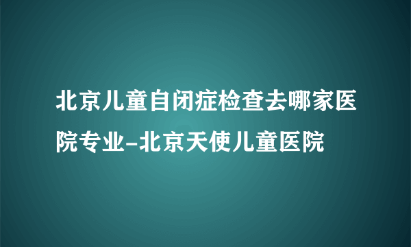 北京儿童自闭症检查去哪家医院专业-北京天使儿童医院