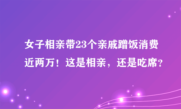 女子相亲带23个亲戚蹭饭消费近两万！这是相亲，还是吃席？