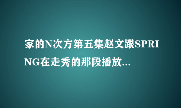 家的N次方第五集赵文跟SPRING在走秀的那段播放的背景音乐是什么，