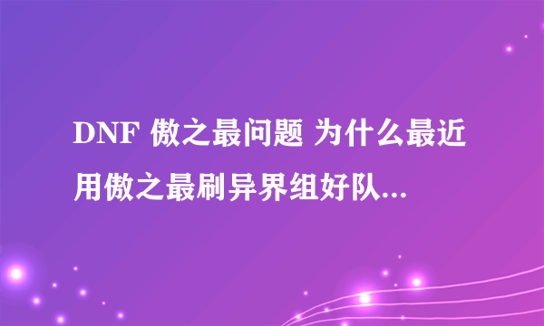 DNF 傲之最问题 为什么最近用傲之最刷异界组好队一进图人都陆续掉线