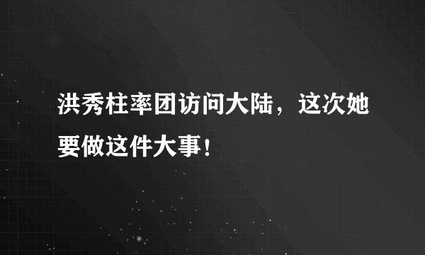 洪秀柱率团访问大陆，这次她要做这件大事！